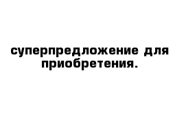 суперпредложение для приобретения.